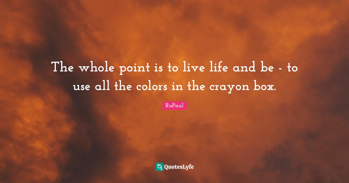 The whole point is to live life and be - to use all the colors in the crayon box.