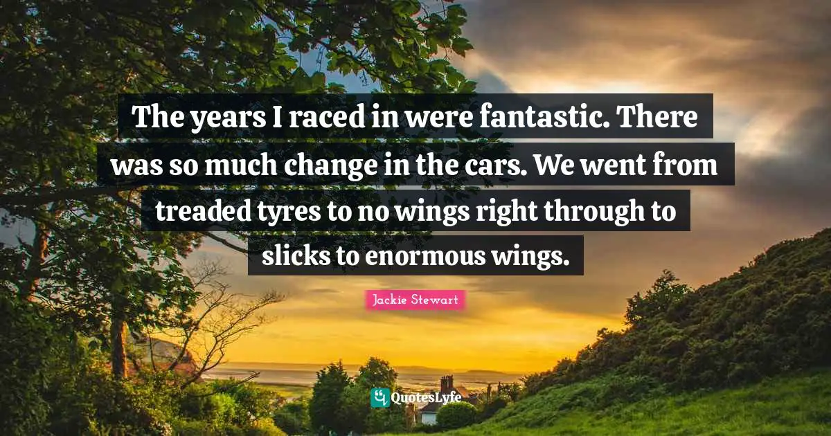 Jackie Stewart Quotes: "The years I raced in were fantastic. There was so much change in the cars. We went from treaded tyres to no wings right through to slicks to enormous wings."