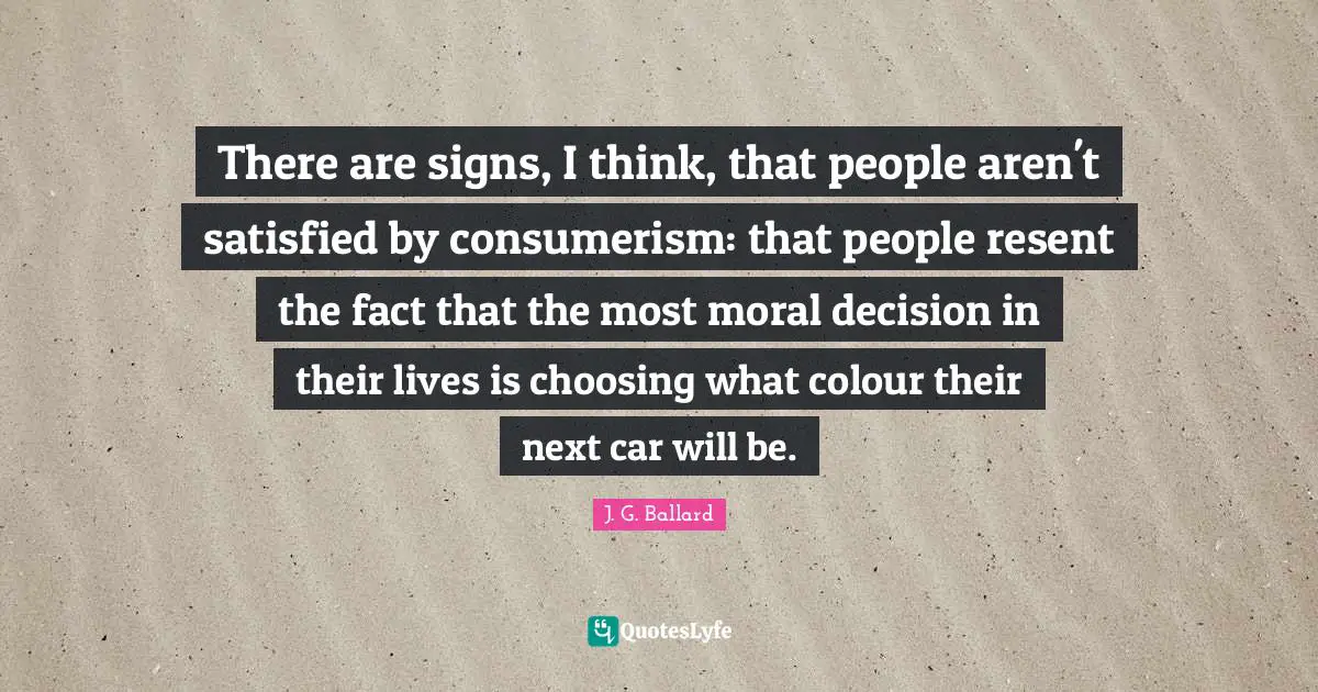There are signs, I think, that people aren't satisfied by consumerism: that people resent the fact that the most moral decision in their lives is choosing what colour their next car will be.