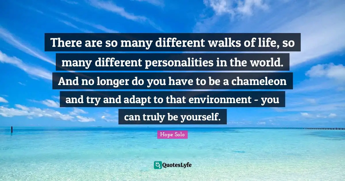 There are so many different walks of life, so many different personalities in the world. And no longer do you have to be a chameleon and try and adapt to that environment - you can truly be yourself.