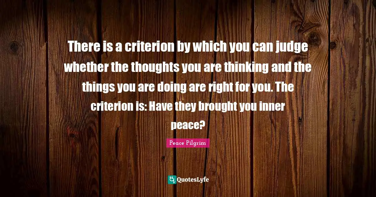 There is a criterion by which you can judge whether the thoughts you are thinking and the things you are doing are right for you. The criterion is: Have they brought you inner peace?