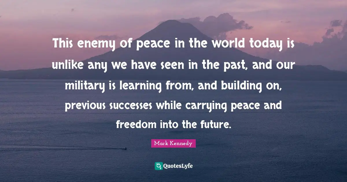 This enemy of peace in the world today is unlike any we have seen in the past, and our military is learning from, and building on, previous successes while carrying peace and freedom into the future.