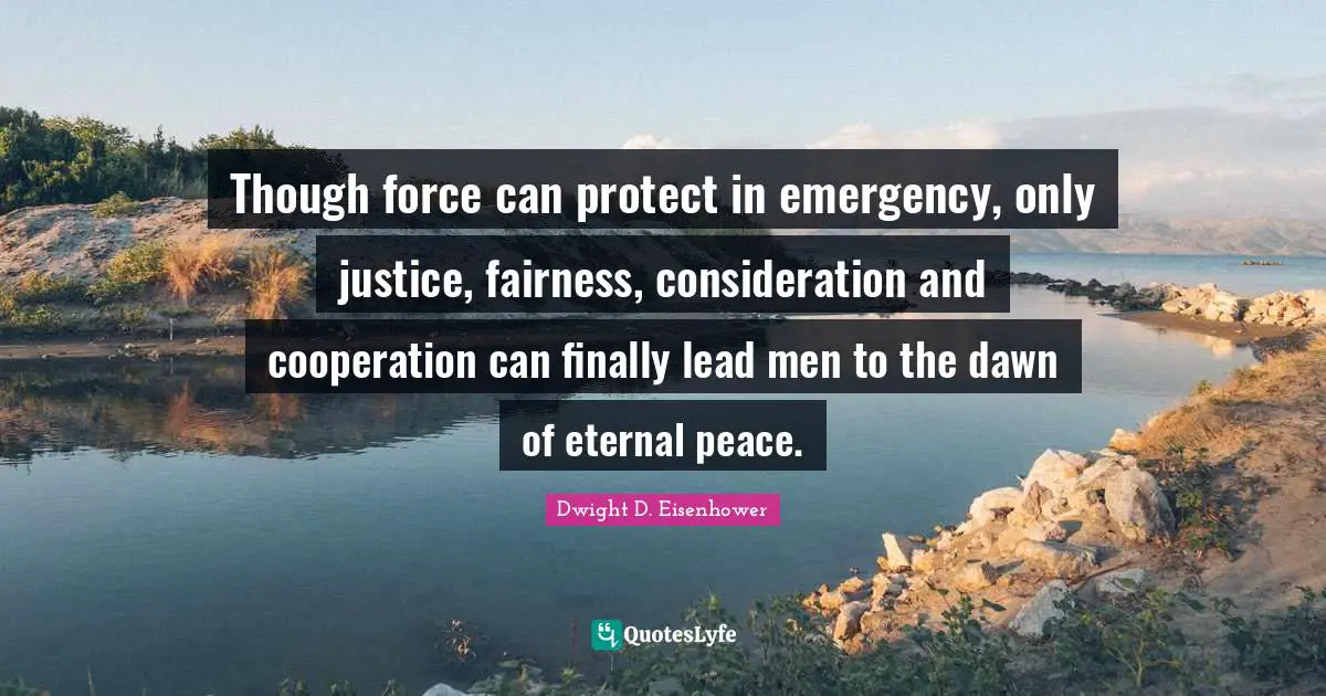 Though force can protect in emergency, only justice, fairness, consideration and cooperation can finally lead men to the dawn of eternal peace.