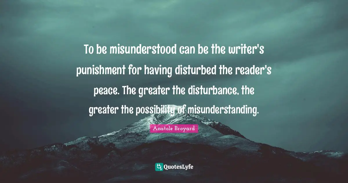 To be misunderstood can be the writer's punishment for having disturbed the reader's peace. The greater the disturbance, the greater the possibility of misunderstanding.