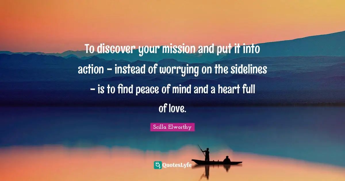 To discover your mission and put it into action - instead of worrying on the sidelines - is to find peace of mind and a heart full of love.