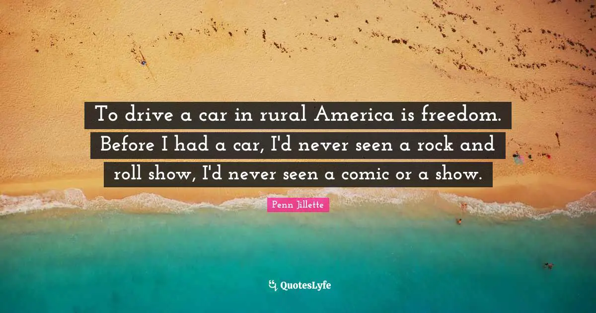 To drive a car in rural America is freedom. Before I had a car, I'd never seen a rock and roll show, I'd never seen a comic or a show.
