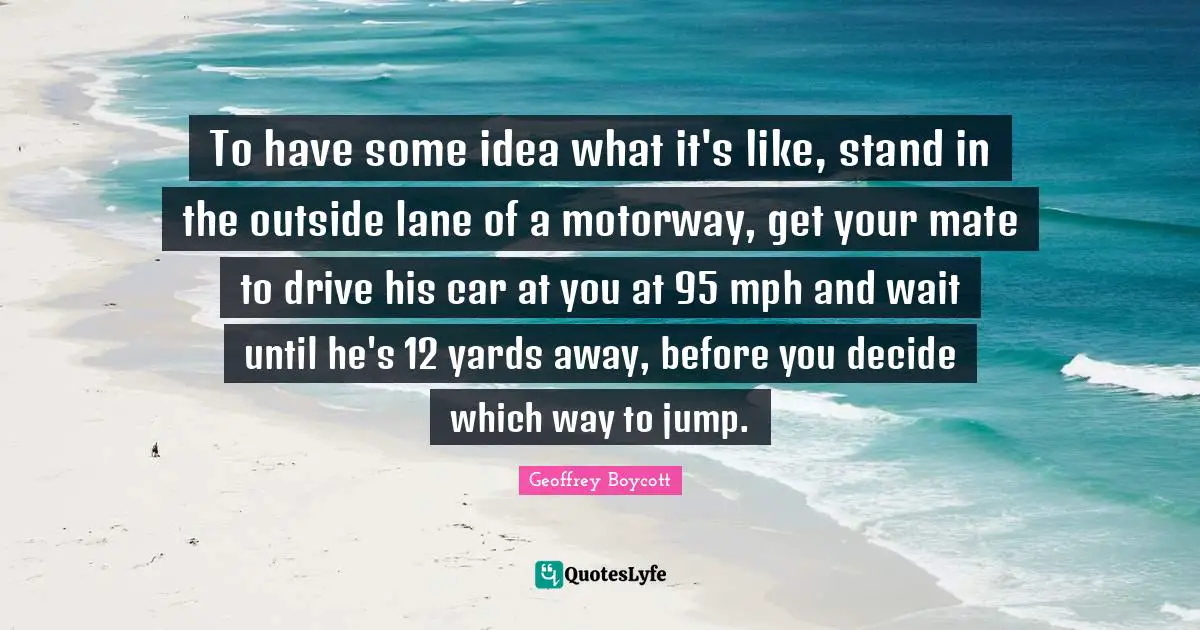 To have some idea what it's like, stand in the outside lane of a motorway, get your mate to drive his car at you at 95 mph and wait until he's 12 yards away, before you decide which way to jump.