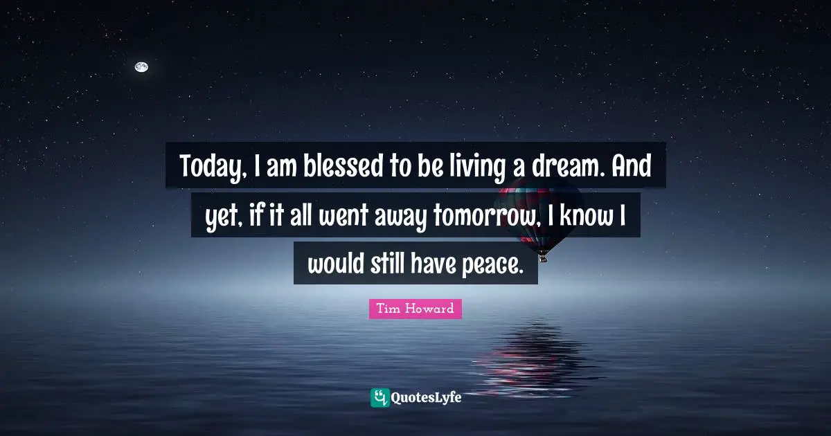 Tim Howard Quotes: "Today, I am blessed to be living a dream. And yet, if it all went away tomorrow, I know I would still have peace."