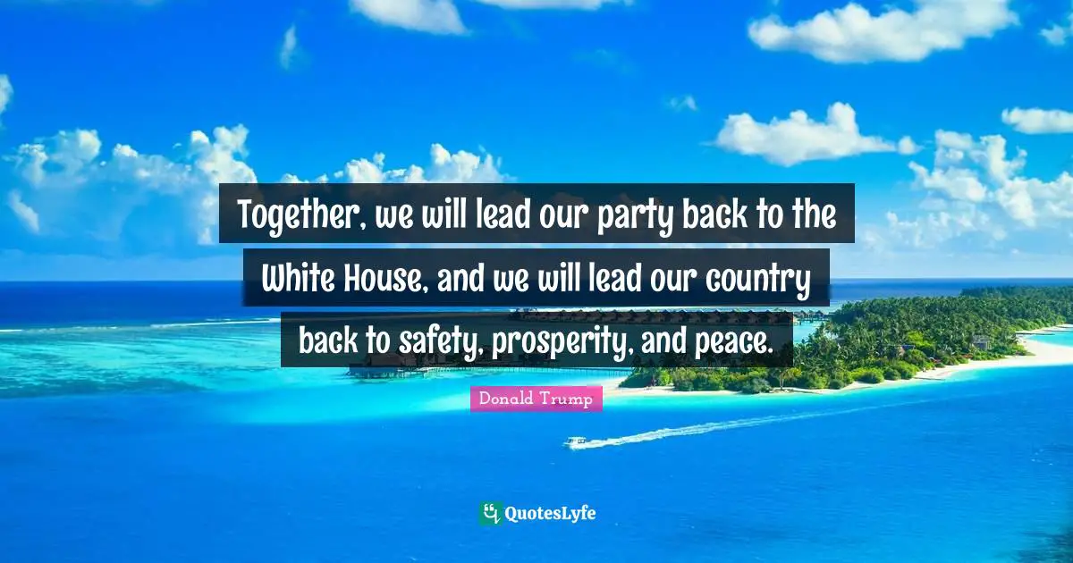 Together, we will lead our party back to the White House, and we will lead our country back to safety, prosperity, and peace.