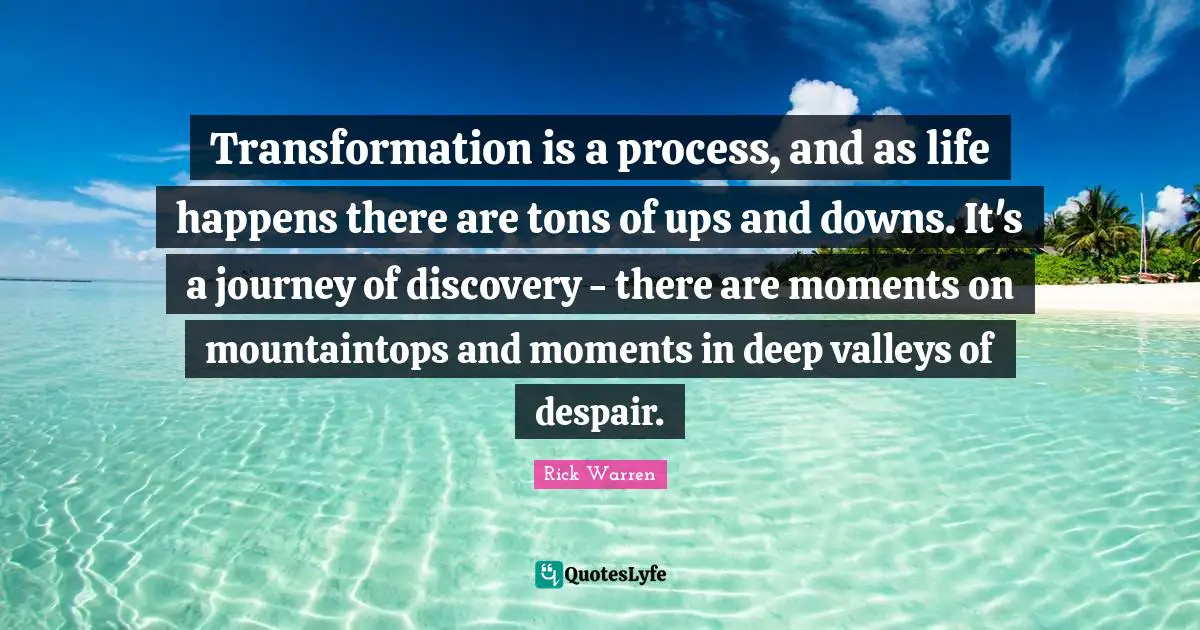 Transformation is a process, and as life happens there are tons of ups and downs. It's a journey of discovery - there are moments on mountaintops and moments in deep valleys of despair.