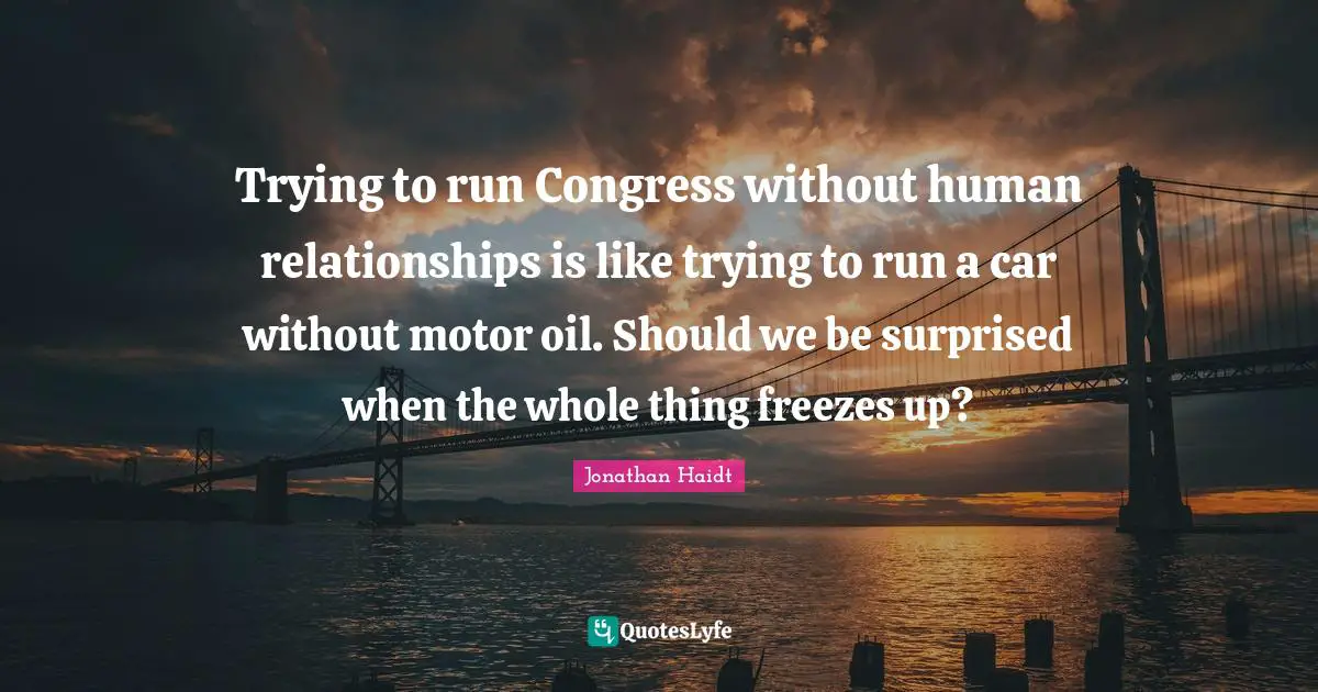 Trying to run Congress without human relationships is like trying to run a car without motor oil. Should we be surprised when the whole thing freezes up?
