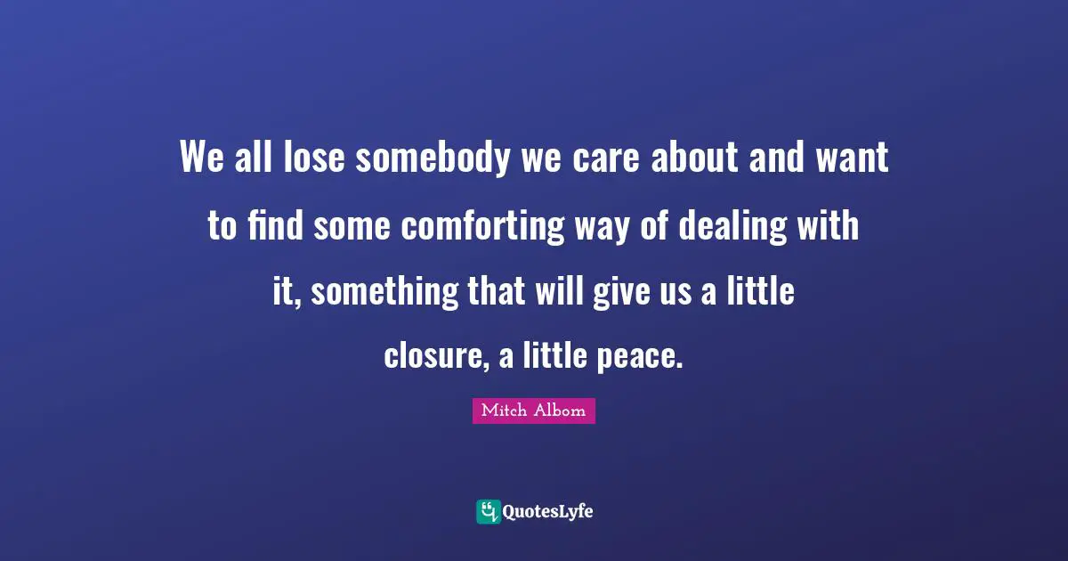 Mitch Albom Quotes: "We all lose somebody we care about and want to find some comforting way of dealing with it, something that will give us a little closure, a little peace."