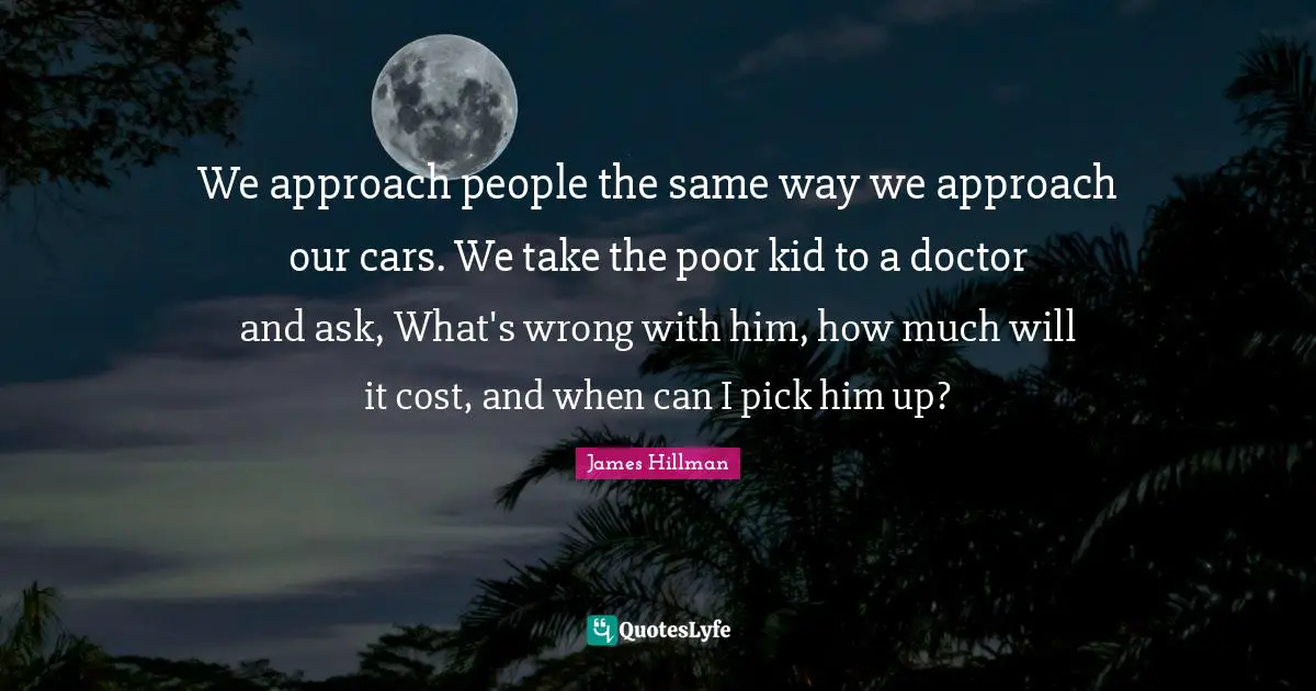 We approach people the same way we approach our cars. We take the poor kid to a doctor and ask, What's wrong with him, how much will it cost, and when can I pick him up?
