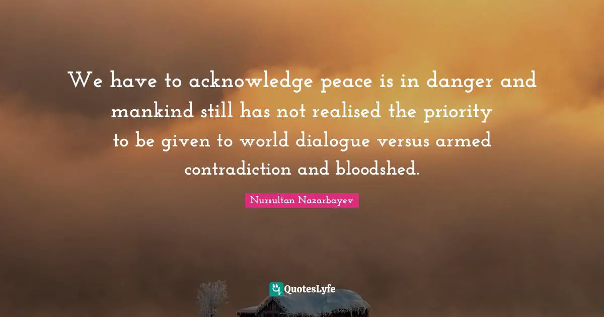 We have to acknowledge peace is in danger and mankind still has not realised the priority to be given to world dialogue versus armed contradiction and bloodshed.