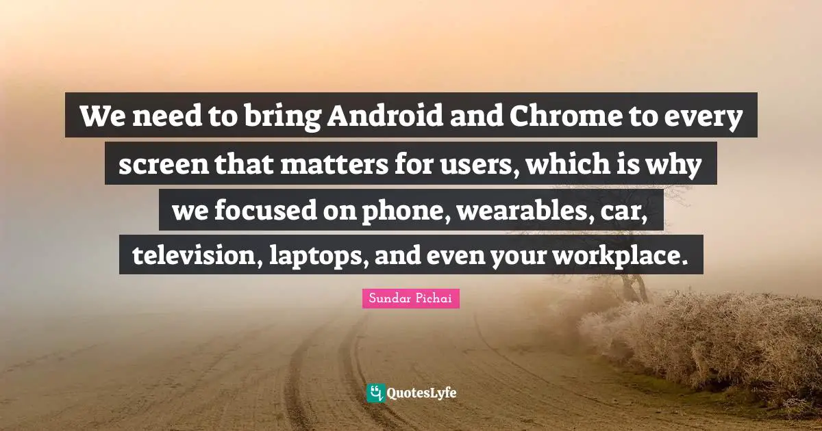 We need to bring Android and Chrome to every screen that matters for users, which is why we focused on phone, wearables, car, television, laptops, and even your workplace.