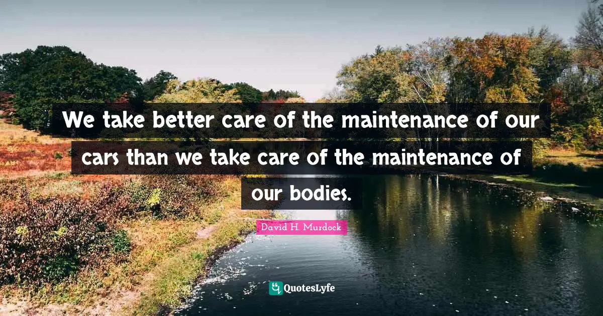 We take better care of the maintenance of our cars than we take care of the maintenance of our bodies.