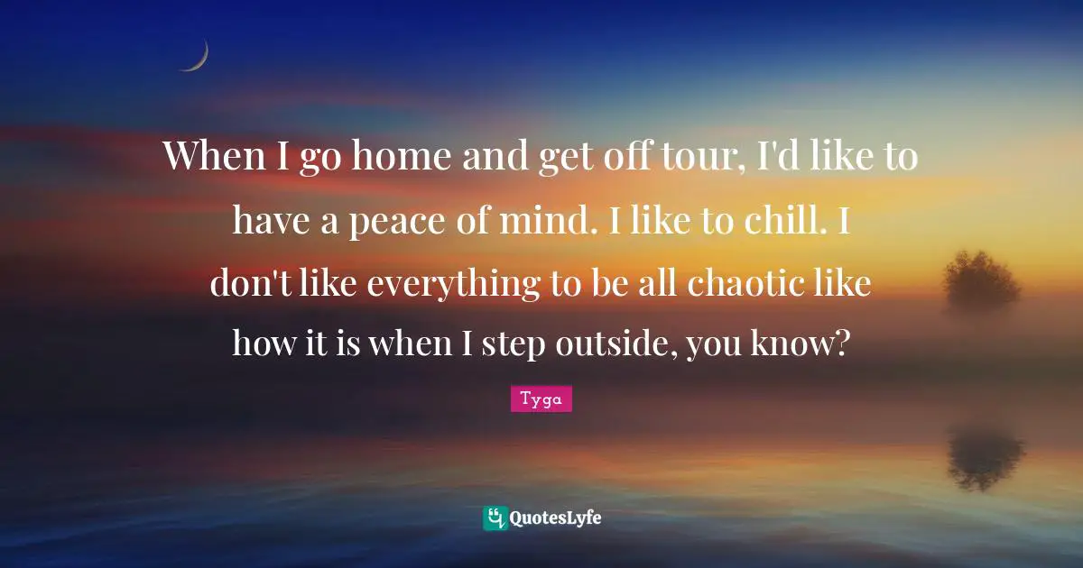 When I go home and get off tour, I'd like to have a peace of mind. I like to chill. I don't like everything to be all chaotic like how it is when I step outside, you know?
