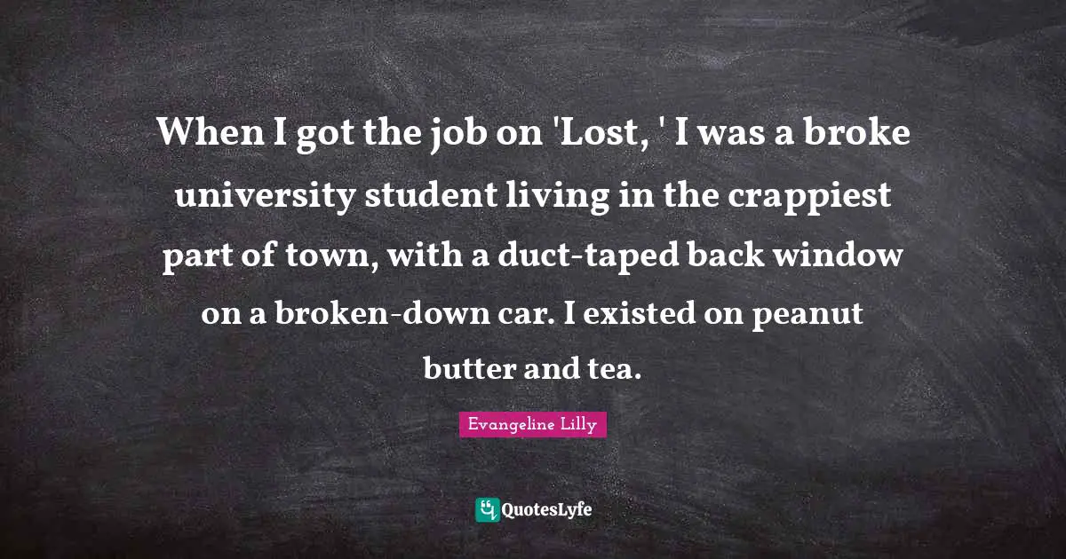 When I got the job on 'Lost, ' I was a broke university student living in the crappiest part of town, with a duct-taped back window on a broken-down car. I existed on peanut butter and tea.