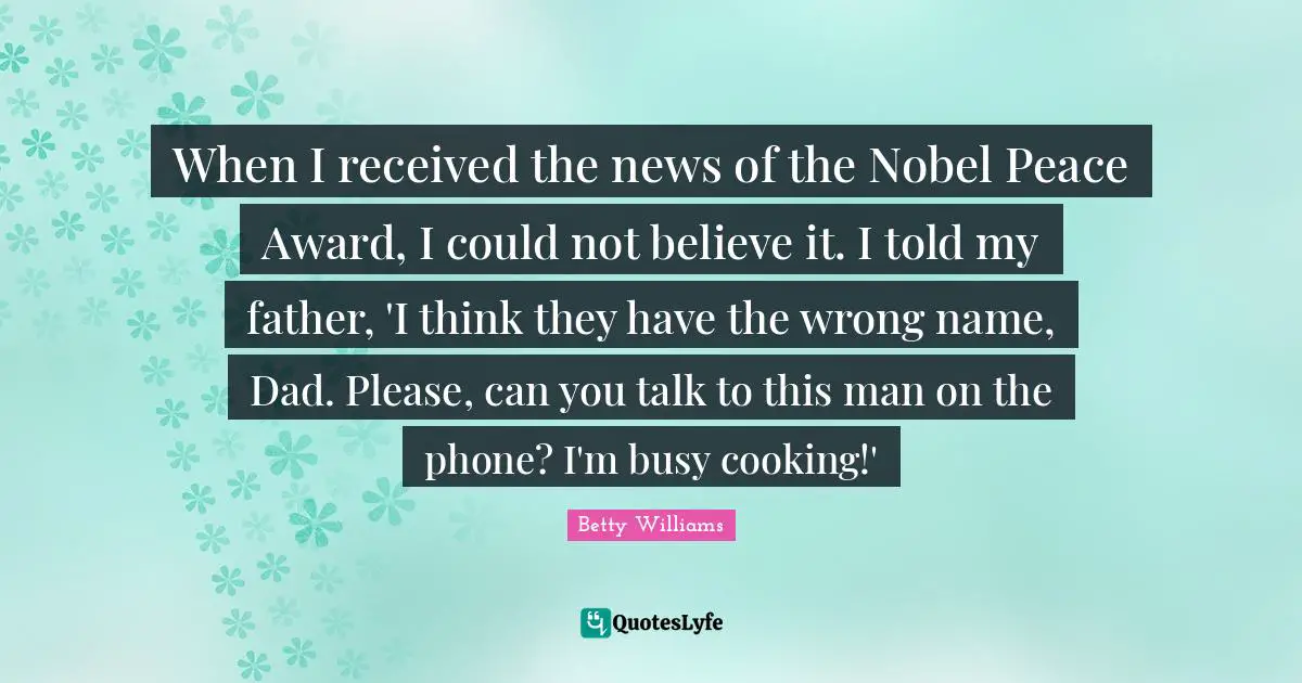 When I received the news of the Nobel Peace Award, I could not believe it. I told my father, 'I think they have the wrong name, Dad. Please, can you talk to this man on the phone? I'm busy cooking!'