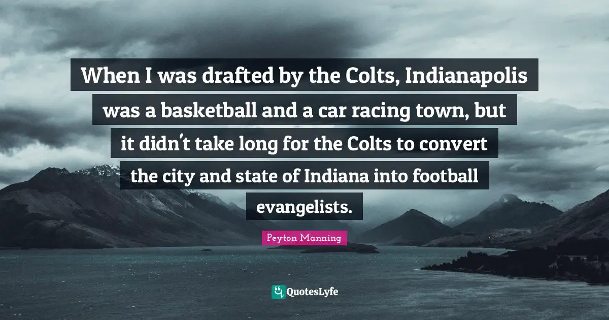 When I was drafted by the Colts, Indianapolis was a basketball and a car racing town, but it didn't take long for the Colts to convert the city and state of Indiana into football evangelists.