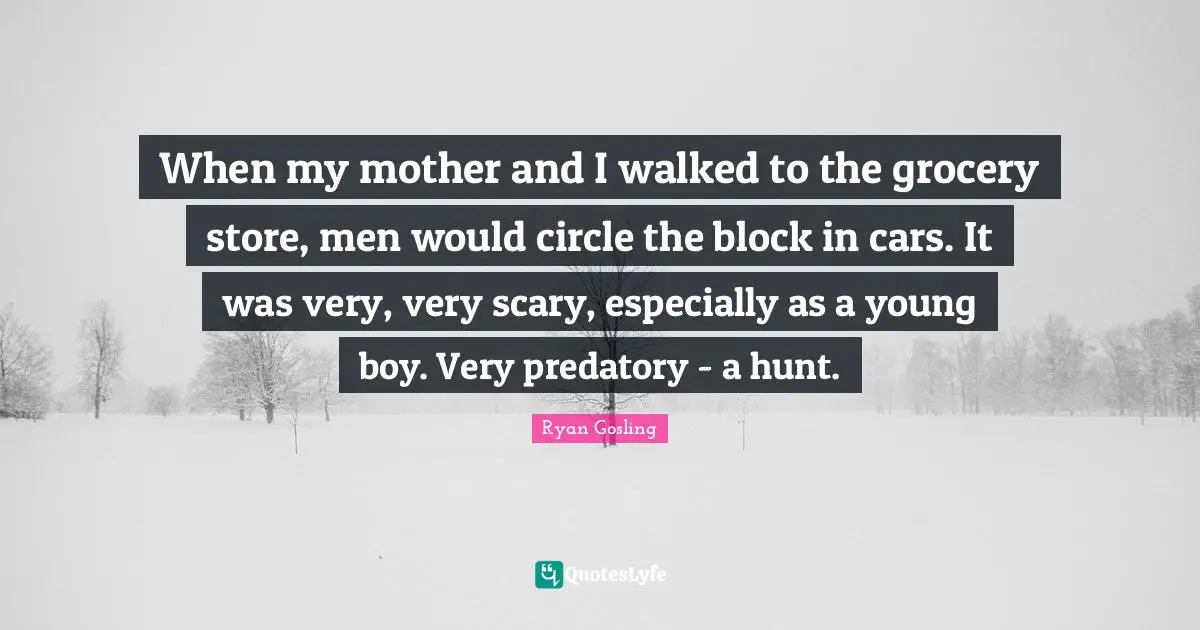 When my mother and I walked to the grocery store, men would circle the block in cars. It was very, very scary, especially as a young boy. Very predatory - a hunt.