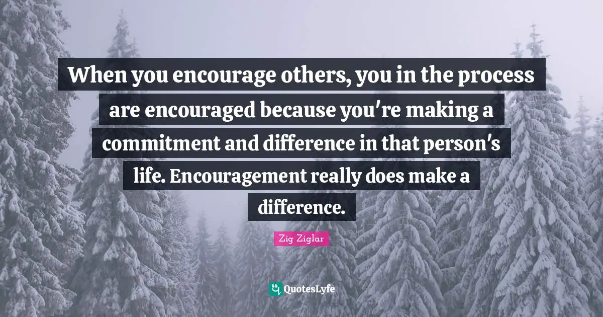 When you encourage others, you in the process are encouraged because you're making a commitment and difference in that person's life. Encouragement really does make a difference.