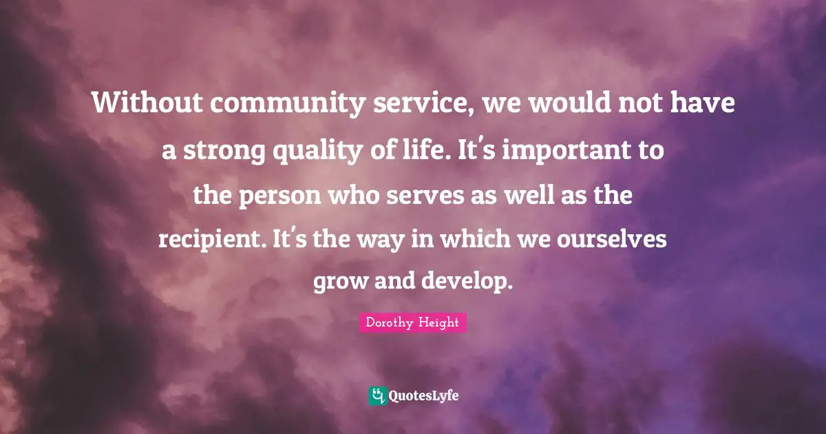 Dorothy Height Quotes: Without community service, we would not have a strong quality of life. It's important to the person who serves as well as the recipient. It's the way in which we ourselves grow and develop.