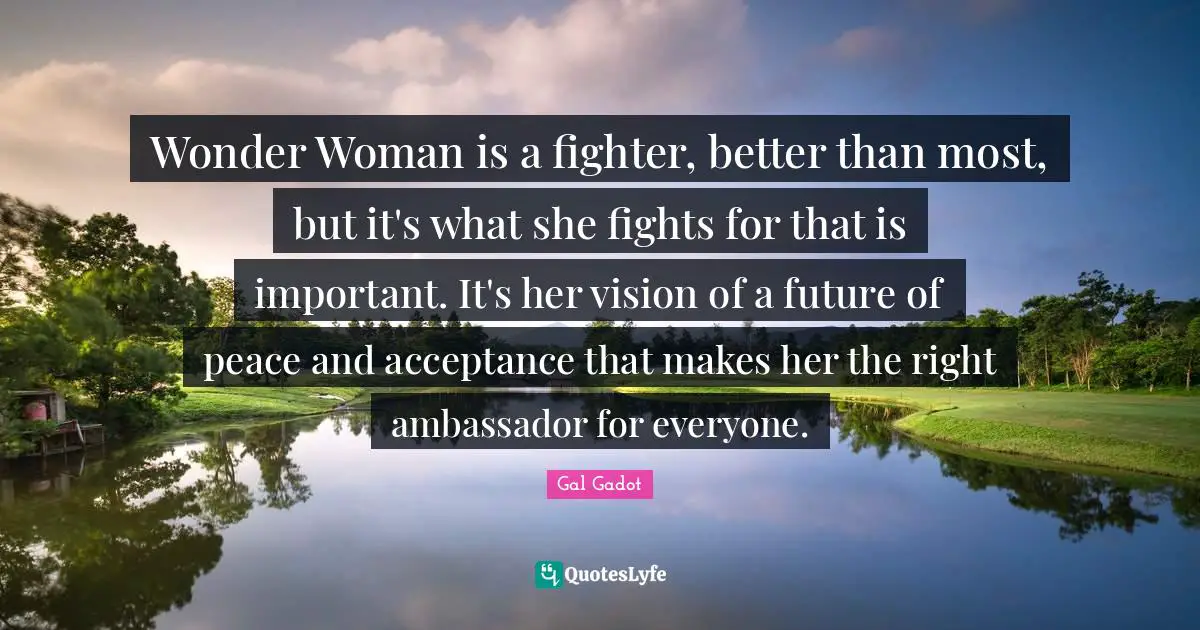 Gal Gadot Quotes: "Wonder Woman is a fighter, better than most, but it's what she fights for that is important. It's her vision of a future of peace and acceptance that makes her the right ambassador for everyone."