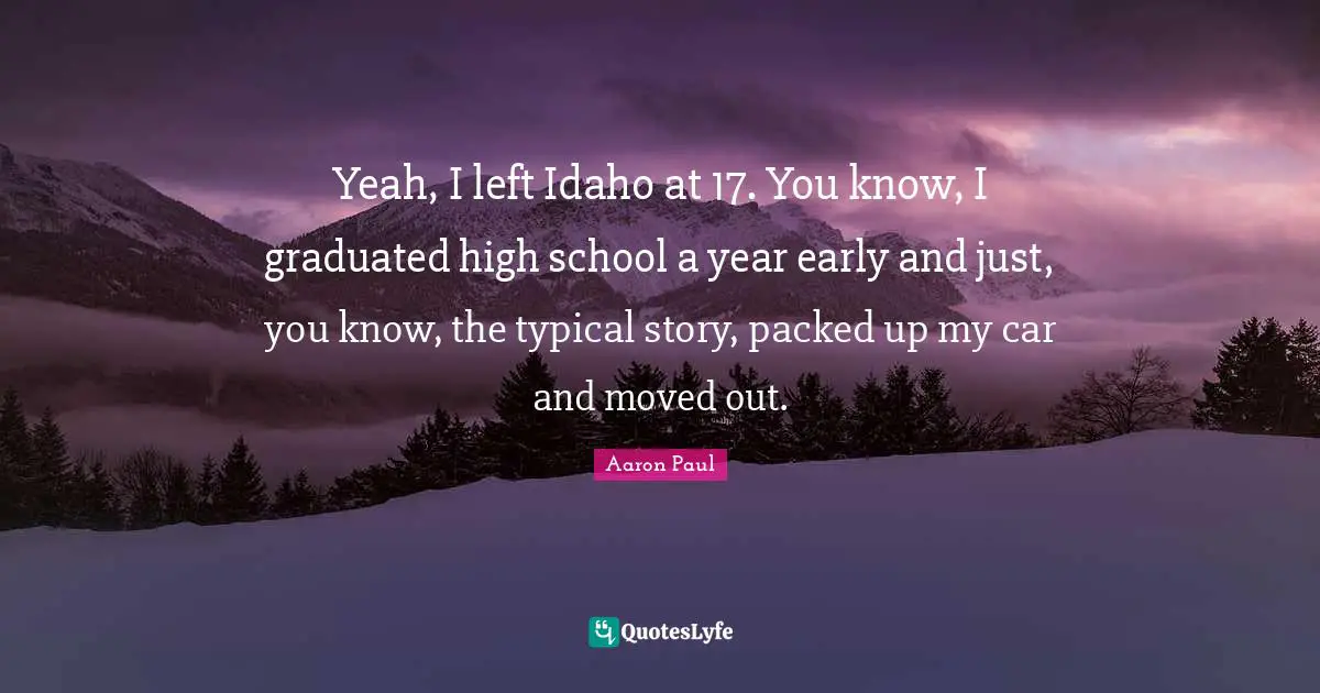 Yeah, I left Idaho at 17. You know, I graduated high school a year early and just, you know, the typical story, packed up my car and moved out.