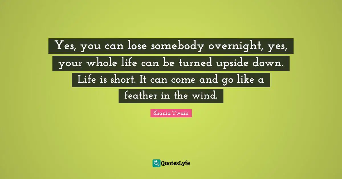 Yes, you can lose somebody overnight, yes, your whole life can be turned upside down. Life is short. It can come and go like a feather in the wind.