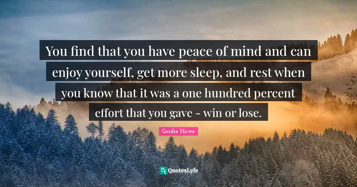 You find that you have peace of mind and can enjoy yourself, get more sleep, and rest when you know that it was a one hundred percent effort that you gave - win or lose.