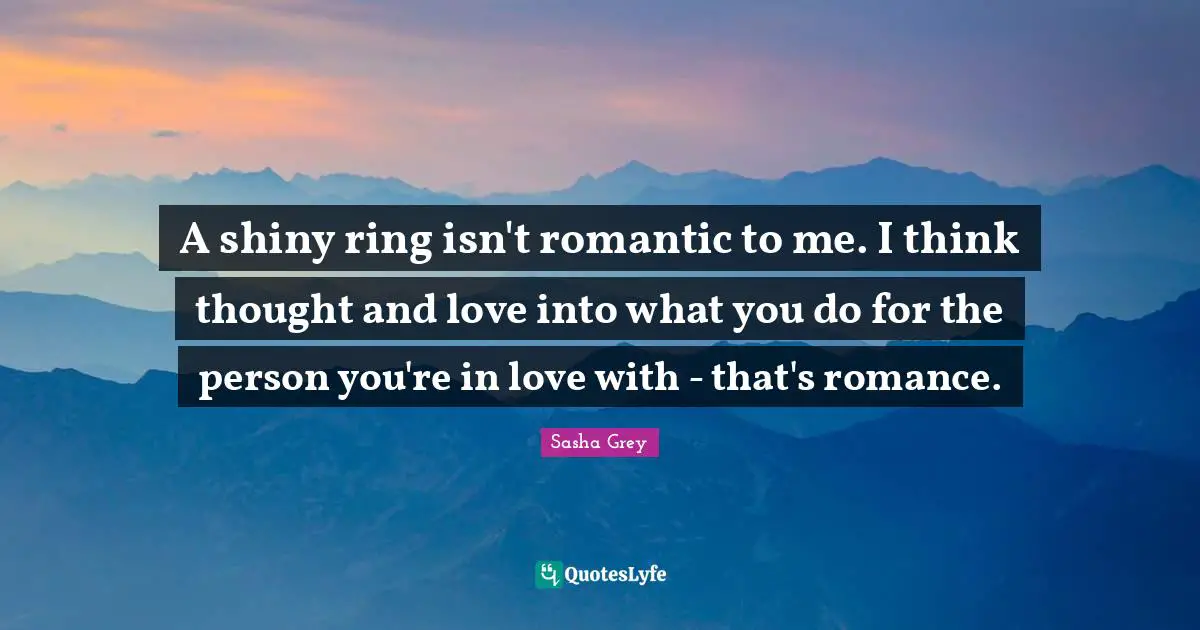 A shiny ring isn't romantic to me. I think thought and love into what you do for the person you're in love with - that's romance.