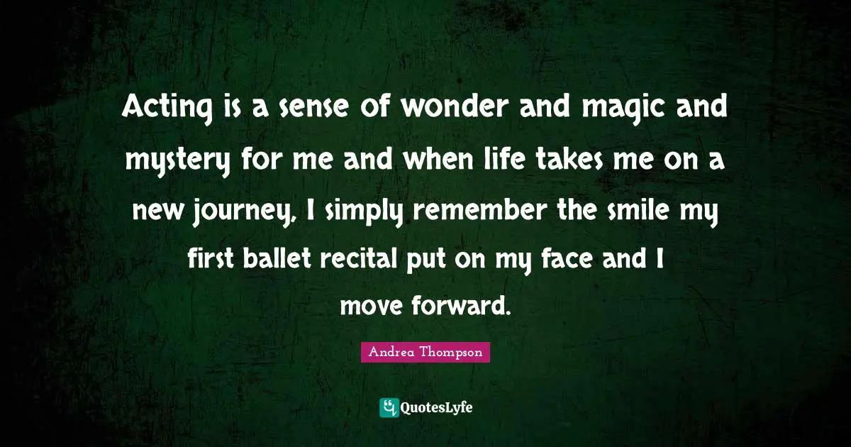 Acting is a sense of wonder and magic and mystery for me and when life takes me on a new journey, I simply remember the smile my first ballet recital put on my face and I move forward.