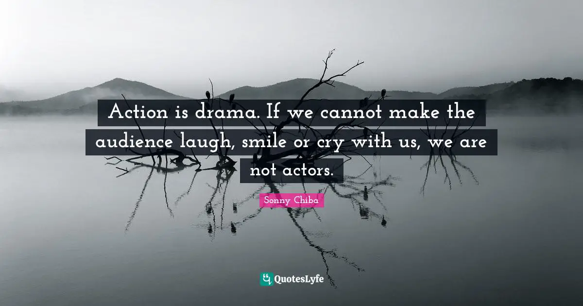 Action is drama. If we cannot make the audience laugh, smile or cry with us, we are not actors.
