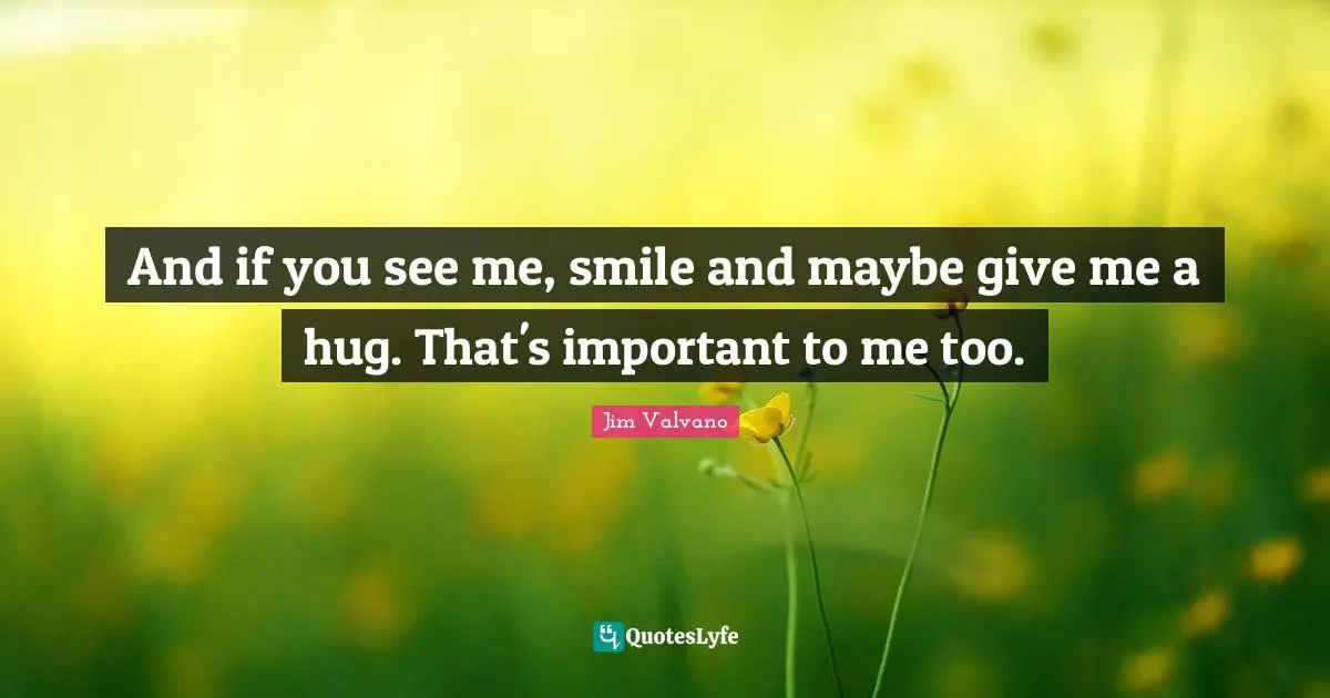 And if you see me, smile and maybe give me a hug. That's important to me too.