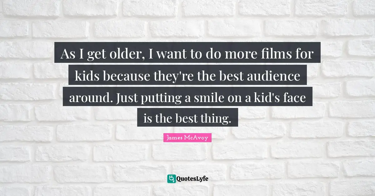 As I get older, I want to do more films for kids because they're the best audience around. Just putting a smile on a kid's face is the best thing.