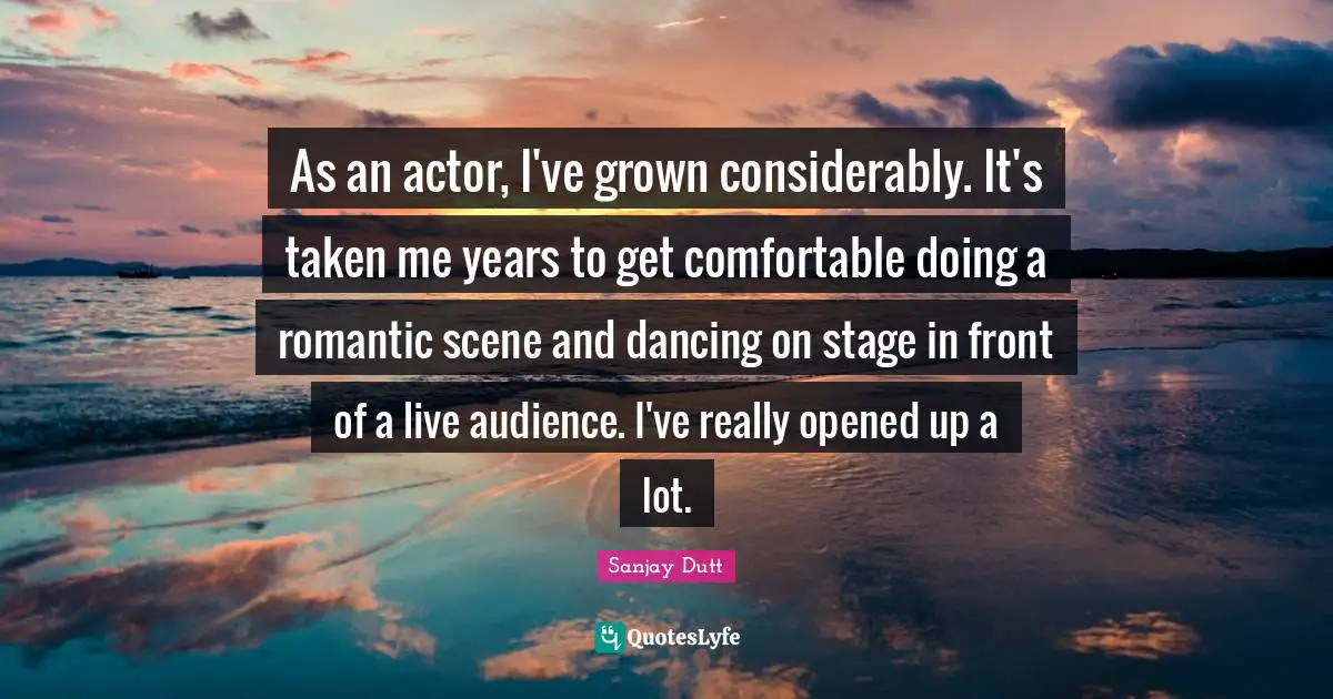 Sanjay Dutt Quotes: "As an actor, I've grown considerably. It's taken me years to get comfortable doing a romantic scene and dancing on stage in front of a live audience. I've really opened up a lot."