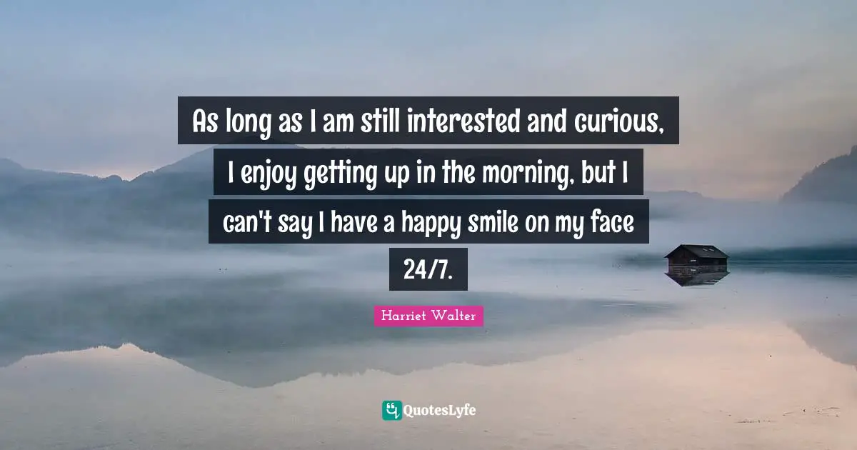 As long as I am still interested and curious, I enjoy getting up in the morning, but I can't say I have a happy smile on my face 24/7.