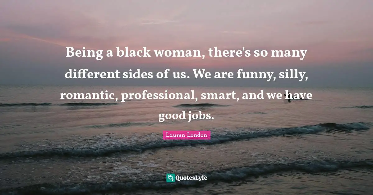 Being a black woman, there's so many different sides of us. We are funny, silly, romantic, professional, smart, and we have good jobs.