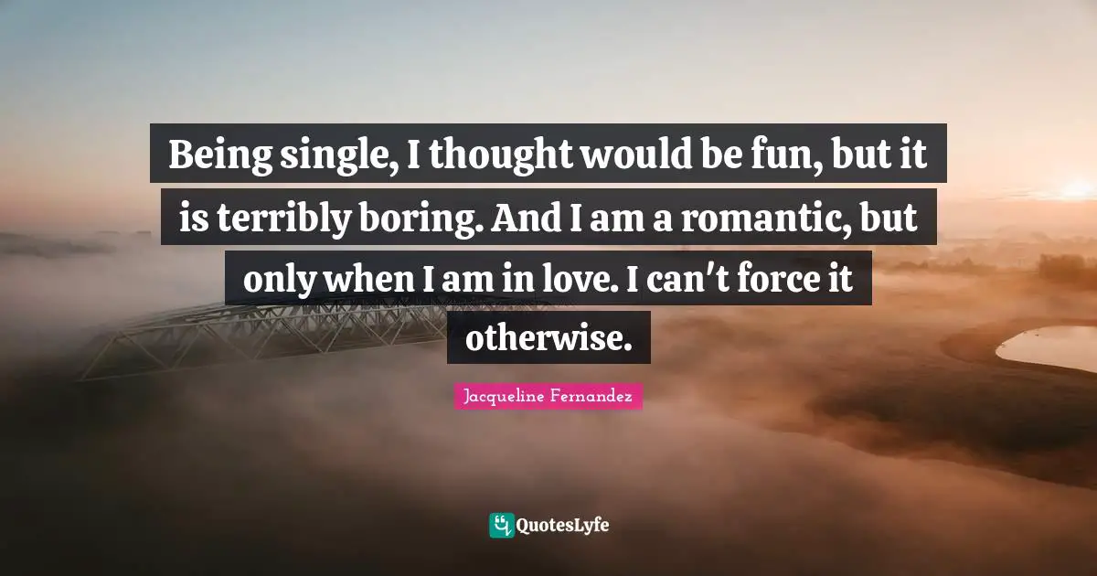 Being single, I thought would be fun, but it is terribly boring. And I am a romantic, but only when I am in love. I can't force it otherwise.
