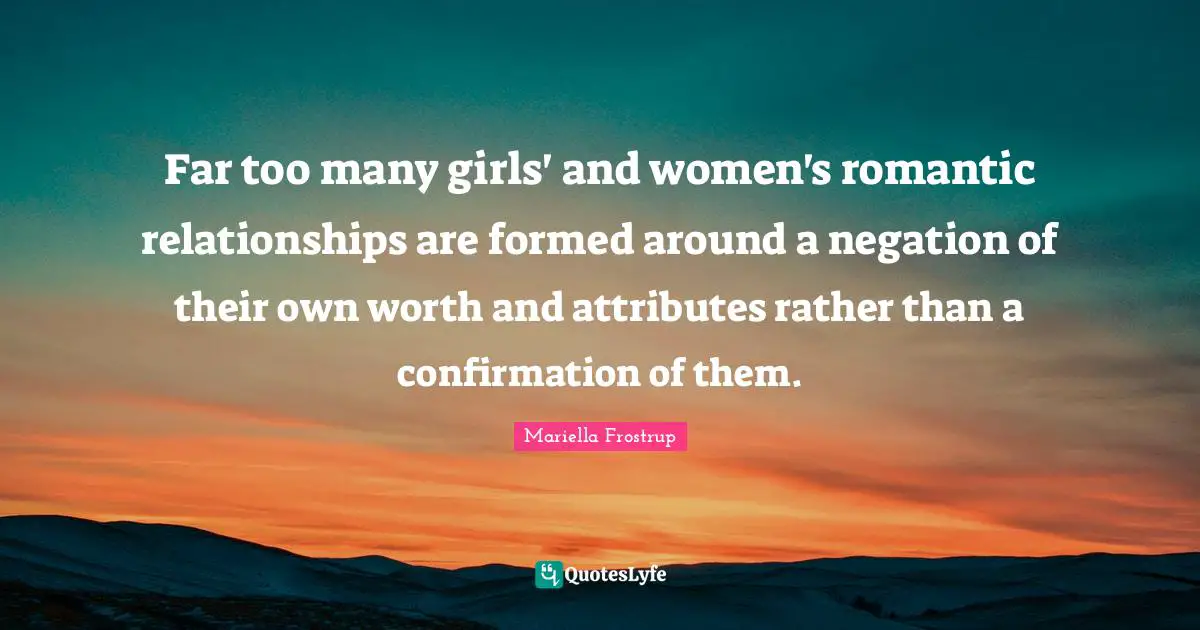 Far too many girls' and women's romantic relationships are formed around a negation of their own worth and attributes rather than a confirmation of them.