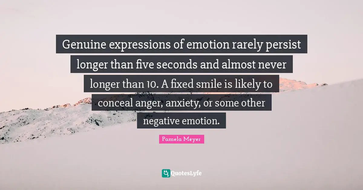 Genuine expressions of emotion rarely persist longer than five seconds and almost never longer than 10. A fixed smile is likely to conceal anger, anxiety, or some other negative emotion.