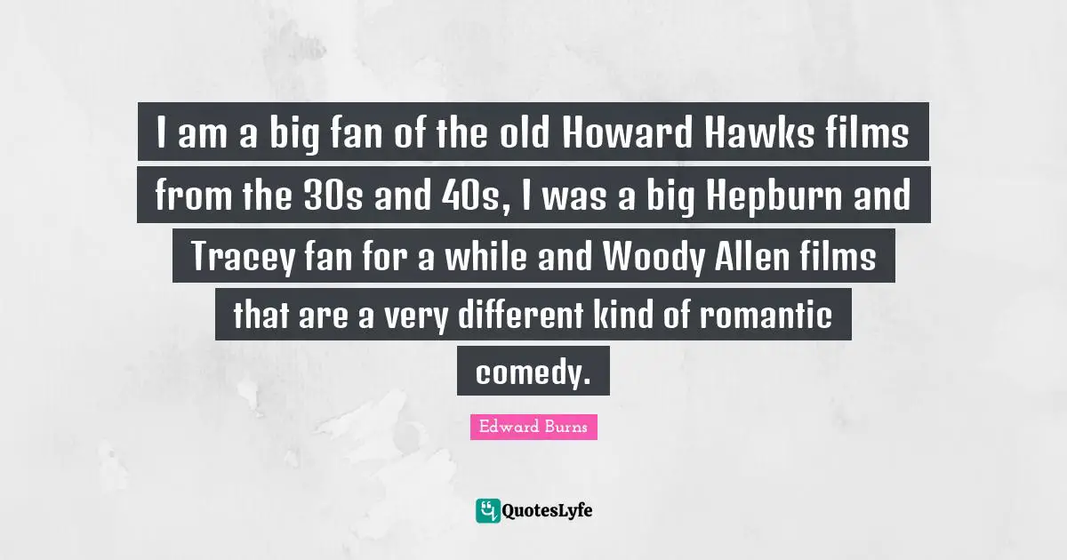 I am a big fan of the old Howard Hawks films from the 30s and 40s, I was a big Hepburn and Tracey fan for a while and Woody Allen films that are a very different kind of romantic comedy.