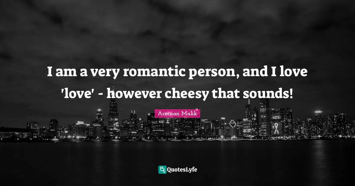 I am a very romantic person, and I love 'love' - however cheesy that sounds!