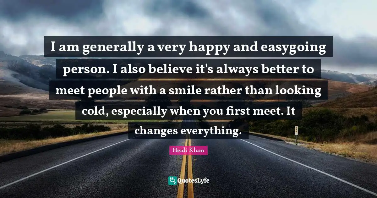 I am generally a very happy and easygoing person. I also believe it's always better to meet people with a smile rather than looking cold, especially when you first meet. It changes everything.