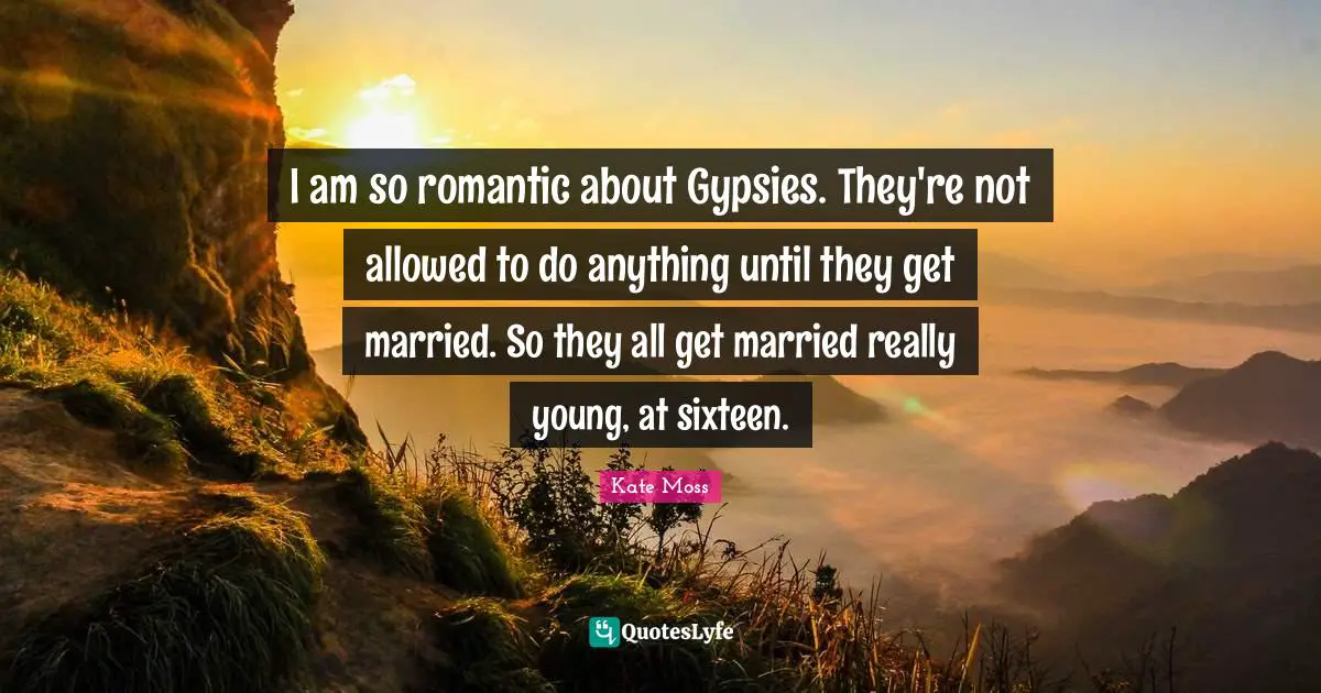 I am so romantic about Gypsies. They're not allowed to do anything until they get married. So they all get married really young, at sixteen.