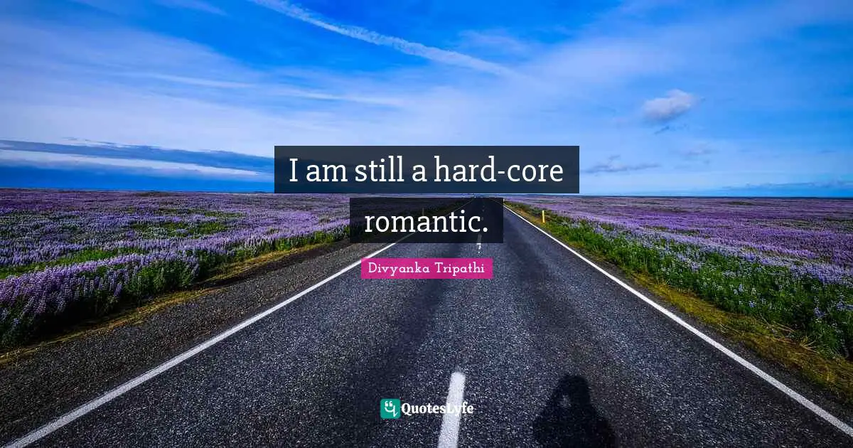 I am still a hard-core romantic.