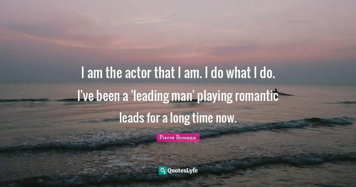 I am the actor that I am. I do what I do. I've been a 'leading man' playing romantic leads for a long time now.