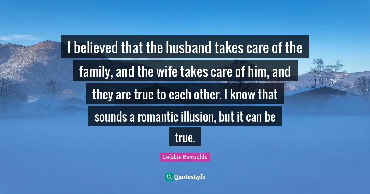 I believed that the husband takes care of the family, and the wife takes care of him, and they are true to each other. I know that sounds a romantic illusion, but it can be true.