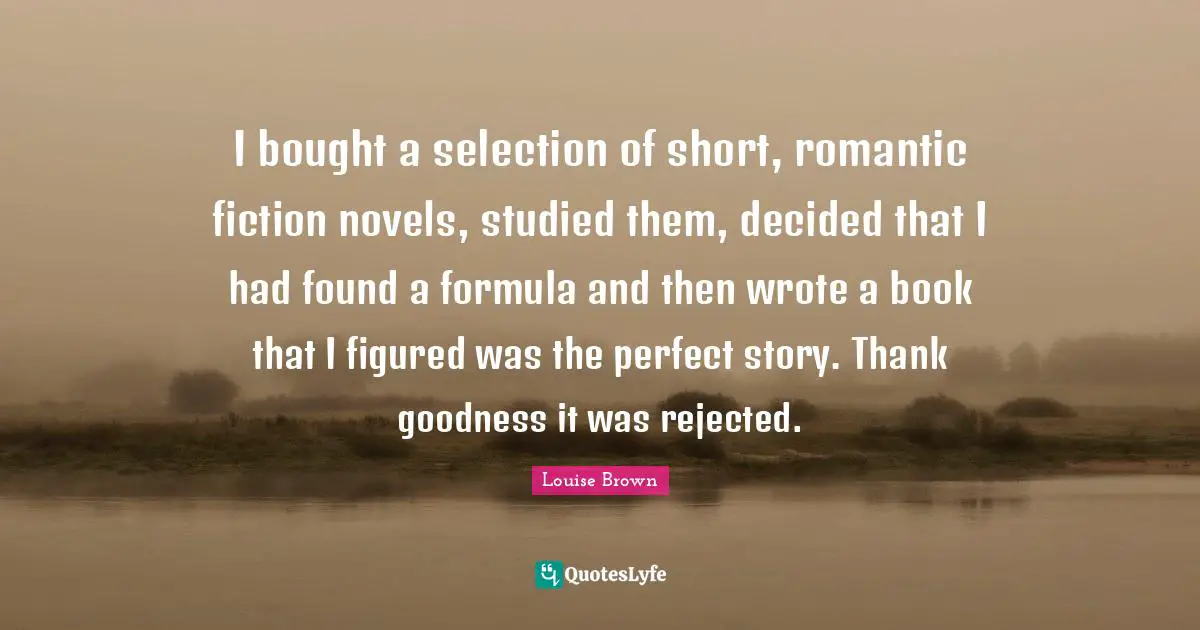 I bought a selection of short, romantic fiction novels, studied them, decided that I had found a formula and then wrote a book that I figured was the perfect story. Thank goodness it was rejected.